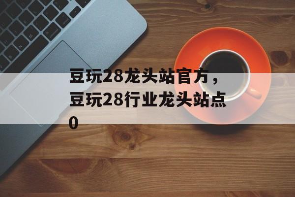 豆玩28龙头站官方，豆玩28行业龙头站点0